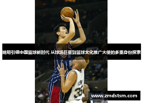 姚明引领中国篮球新时代 从球场巨星到篮球文化推广大使的多重身份探索